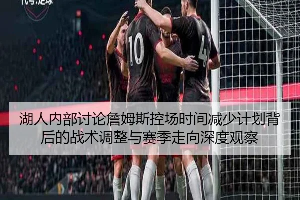 湖人内部讨论詹姆斯控场时间减少计划背后的战术调整与赛季走向深度观察