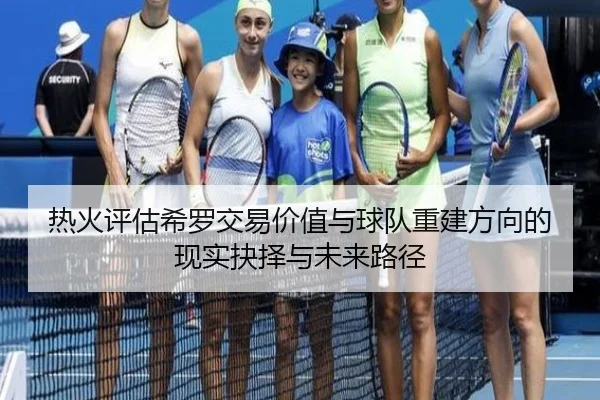 热火评估希罗交易价值与球队重建方向的现实抉择与未来路径