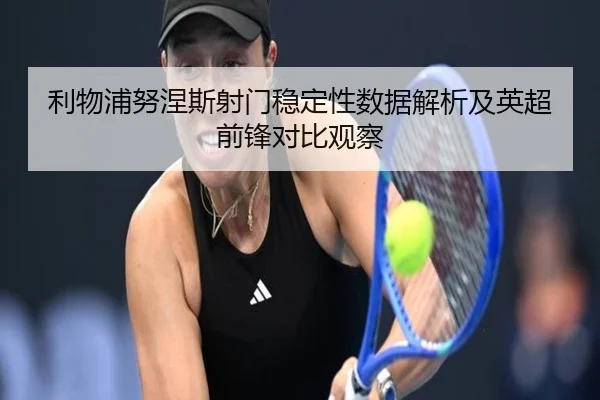 利物浦努涅斯射门稳定性数据解析及英超前锋对比观察