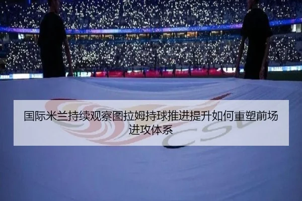 国际米兰持续观察图拉姆持球推进提升如何重塑前场进攻体系
