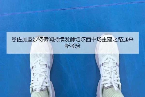 恩佐加盟沙特传闻持续发酵切尔西中场重建之路迎来新考验