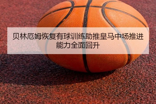 贝林厄姆恢复有球训练助推皇马中场推进能力全面回升